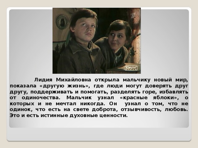  Лидия Михайловна открыла мальчику новый мир, показала «другую жизнь», где люди могут доверять друг другу, поддерживать и помогать, разделять горе, избавлять от одиночества. Мальчик узнал «красные яблоки», о которых и не мечтал никогда. Он узнал о том, что не одинок, что есть на свете доброта, отзывчивость, любовь. Это и есть истинные духовные ценности. 