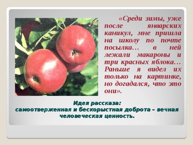  «Среди зимы, уже после январских каникул, мне пришла на школу по почте посылка… в ней лежали макароны и три красных яблока… Раньше я видел их только на картинке, но догадался, что это они». Идея рассказа:  самоотверженная и бескорыстная доброта – вечная человеческая ценность.   
