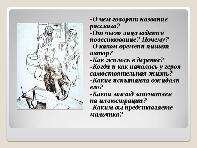- О чем говорит название рассказа? -От чьего лица ведется повествование? Почему? -О каком времени пишет автор? -Как жилось в деревне? -Когда и как началась у героя самостоятельная жизнь? -Какие испытания ожидали его? -Какой эпизод запечатлен на иллюстрации? -Каким вы представляете мальчика?   