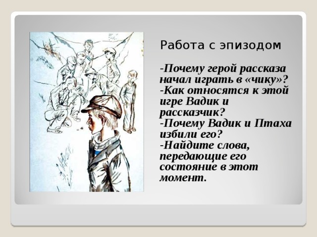 Работа с эпизодом -Почему герой рассказа начал играть в «чику»? -Как относятся к этой игре Вадик и рассказчик? -Почему Вадик и Птаха избили его? -Найдите слова, передающие его состояние в этот момент.  