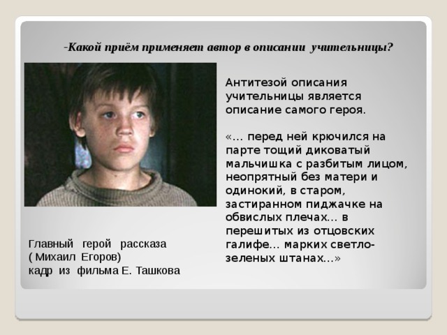 -Какой приём применяет автор в описании учительницы?   Антитезой описания учительницы является описание самого героя. «… перед ней крючился на парте тощий диковатый мальчишка с разбитым лицом, неопрятный без матери и одинокий, в старом, застиранном пиджачке на обвислых плечах… в перешитых из отцовских галифе… марких светло-зеленых штанах…» Главный герой рассказа  ( Михаил Егоров)  кадр из фильма Е. Ташкова 