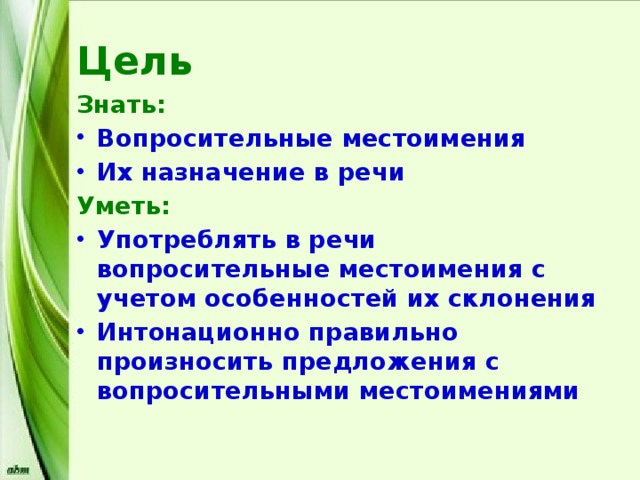 Цель Знать: Вопросительные местоимения Их назначение в речи Уметь: Употреблять в речи вопросительные местоимения с учетом особенностей их склонения Интонационно правильно произносить предложения с вопросительными местоимениями 