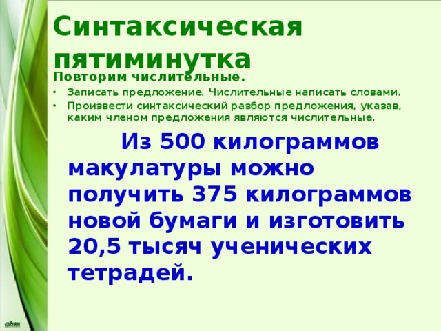 Синтаксическая пятиминутка Повторим числительные. Записать предложение. Числительные написать словами. Произвести синтаксический разбор предложения, указав, каким членом предложения являются числительные.  Из 500 килограммов макулатуры можно получить 375 килограммов новой бумаги и изготовить 20,5 тысяч ученических тетрадей. 