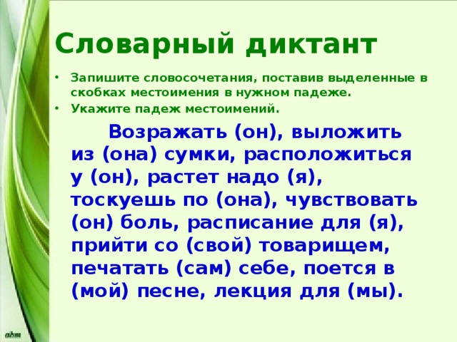 Словарный диктант Запишите словосочетания, поставив выделенные в скобках местоимения в нужном падеже. Укажите падеж местоимений.  Возражать (он), выложить из (она) сумки, расположиться у (он), растет надо (я), тоскуешь по (она), чувствовать (он) боль, расписание для (я), прийти со (свой) товарищем, печатать (сам) себе, поется в (мой) песне, лекция для (мы). 