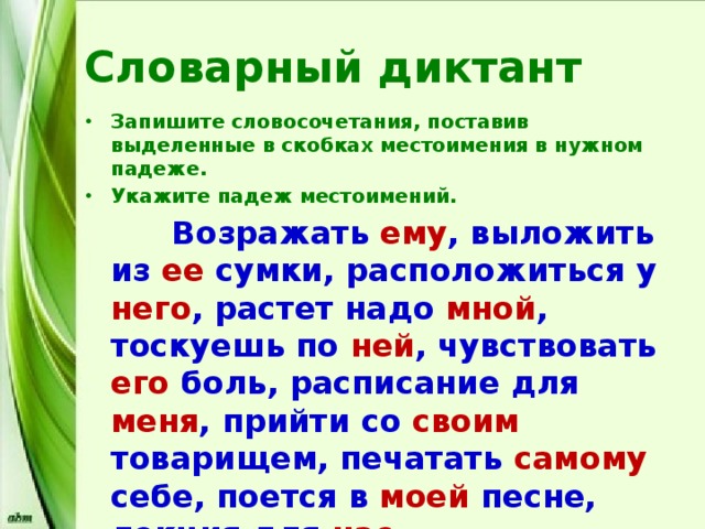 Словарный диктант Запишите словосочетания, поставив выделенные в скобках местоимения в нужном падеже. Укажите падеж местоимений.  Возражать ему , выложить из ее сумки, расположиться у него , растет надо мной , тоскуешь по ней , чувствовать его боль, расписание для меня , прийти со своим товарищем, печатать самому себе, поется в моей песне, лекция для нас . 