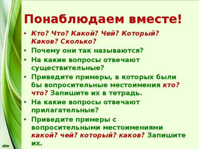 Понаблюдаем вместе! Кто? Что? Какой? Чей? Который? Каков? Сколько? Почему они так называются? На какие вопросы отвечают существительные? Приведите примеры, в которых были бы вопросительные местоимения кто? что? Запишите их в тетрадь. На какие вопросы отвечают прилагательные? Приведите примеры с вопросительными местоимениями какой? чей? который? каков?  Запишите их. На какие вопросы отвечают числительные? Приведите примеры. Запишите. 