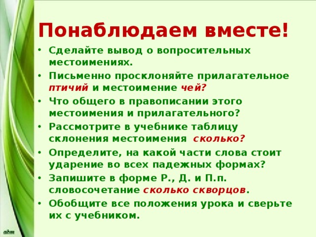 Понаблюдаем вместе! Сделайте вывод о вопросительных местоимениях. Письменно просклоняйте прилагательное птичий и местоимение чей? Что общего в правописании этого местоимения и прилагательного? Рассмотрите в учебнике таблицу склонения местоимения сколько? Определите, на какой части слова стоит ударение во всех падежных формах? Запишите в форме Р., Д. и П.п. словосочетание сколько скворцов . Обобщите все положения урока и сверьте их с учебником. 