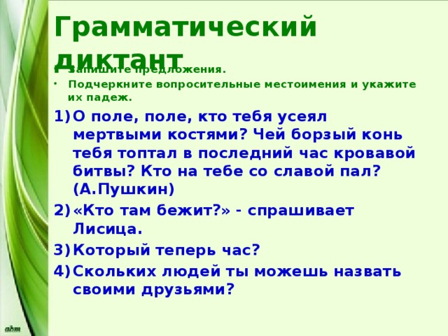Грамматический диктант Запишите предложения. Подчеркните вопросительные местоимения и укажите их падеж. О поле, поле, кто тебя усеял мертвыми костями? Чей борзый конь тебя топтал в последний час кровавой битвы? Кто на тебе со славой пал? (А.Пушкин) «Кто там бежит?» - спрашивает Лисица. Который теперь час? Скольких людей ты можешь назвать своими друзьями? 