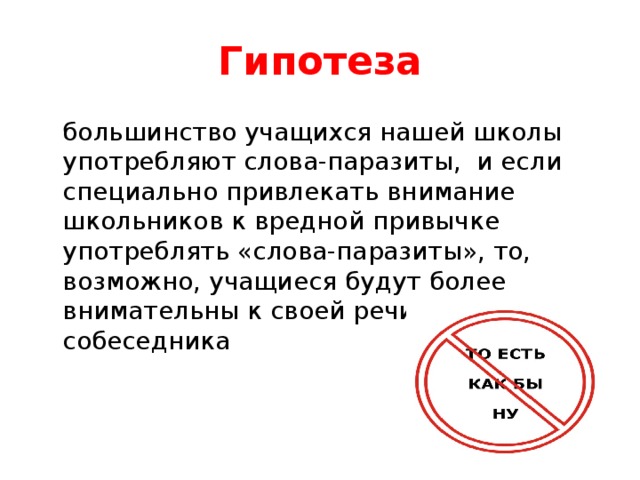 Гипотеза  большинство учащихся нашей школы употребляют слова-паразиты, и если специально привлекать внимание школьников к вредной привычке употреблять «слова-паразиты», то, возможно, учащиеся будут более внимательны к своей речи и к речи собеседника 