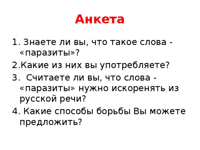 Анкета 1. Знаете ли вы, что такое слова - «паразиты»? 2.Какие из них вы употребляете? 3. Считаете ли вы, что слова - «паразиты» нужно искоренять из русской речи? 4. Какие способы борьбы Вы можете предложить? 