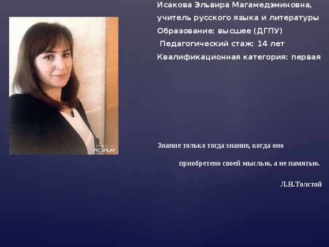 Исакова Эльвира Магамедэминовна, учитель русского языка и литературы Образование: высшее (ДГПУ)  Педагогический стаж: 14 лет Квалификационная категория: первая Знание только тогда знание, когда оно приобретено своей мыслью, а не памятью.  Л.Н.Толстой 