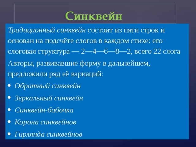 Синквейн  Традиционный синквейн состоит из пяти строк и основан на подсчёте слогов в каждом стихе: его слоговая структура — 2—4—6—8—2, всего 22 слога Авторы, развивавшие форму в дальнейшем, предложили ряд её вариаций: Обратный синквейн  Зеркальный синквейн  Синквейн-бабочка  Корона синквейнов  Гирлянда синквейнов  