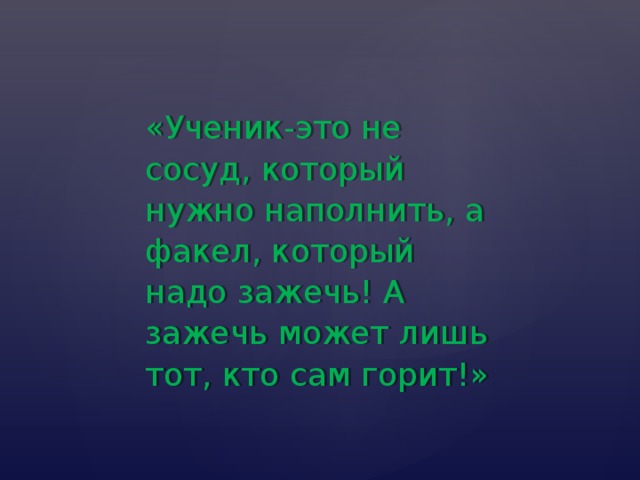 «Ученик-это не сосуд, который нужно наполнить, а факел, который надо зажечь! А зажечь может лишь тот, кто сам горит!» 
