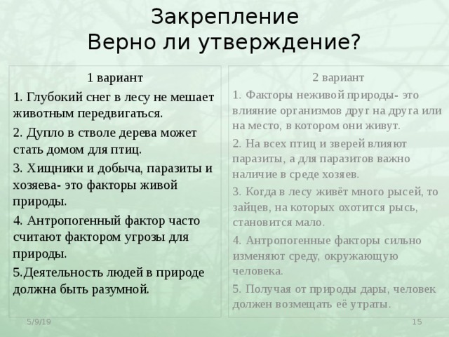 Закрепление  Верно ли утверждение? 2 вариант 1 вариант 1. Глубокий снег в лесу не мешает животным передвигаться. 1. Факторы неживой природы- это влияние организмов друг на друга или на место, в котором они живут. 2. Дупло в стволе дерева может стать домом для птиц. 2. На всех птиц и зверей влияют паразиты, а для паразитов важно наличие в среде хозяев. 3. Хищники и добыча, паразиты и хозяева- это факторы живой природы. 3. Когда в лесу живёт много рысей, то зайцев, на которых охотится рысь, становится мало. 4. Антропогенный фактор часто считают фактором угрозы для природы. 4. Антропогенные факторы сильно изменяют среду, окружающую человека. 5.Деятельность людей в природе должна быть разумной. 5. Получая от природы дары, человек должен возмещать её утраты. 5/9/19  