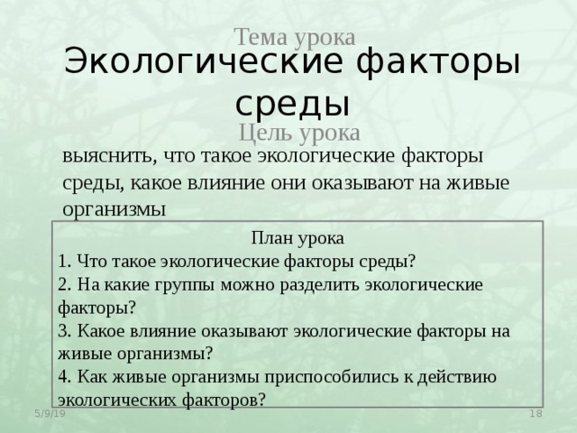 Тема урока Экологические факторы среды Цель урока выяснить, что такое экологические факторы среды, какое влияние они оказывают на живые организмы План урока 1. Что такое экологические факторы среды? 2. На какие группы можно разделить экологические факторы? 3. Какое влияние оказывают экологические факторы на живые организмы? 4. Как живые организмы приспособились к действию экологических факторов?  5/9/19 