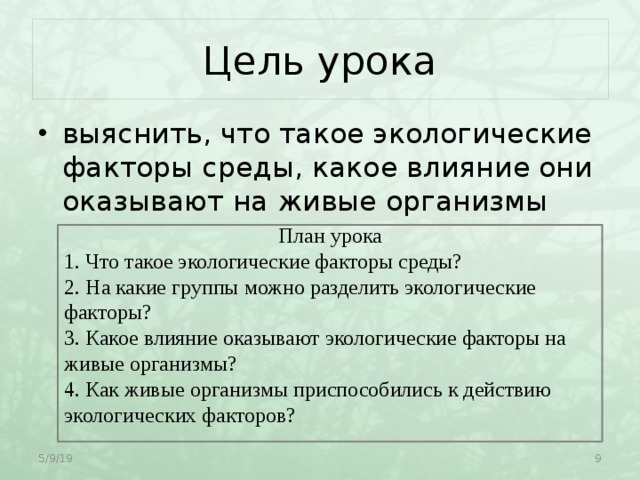 Цель урока выяснить, что такое экологические факторы среды, какое влияние они оказывают на живые организмы План урока 1. Что такое экологические факторы среды? 2. На какие группы можно разделить экологические факторы? 3. Какое влияние оказывают экологические факторы на живые организмы? 4. Как живые организмы приспособились к действию экологических факторов? 5/9/19  