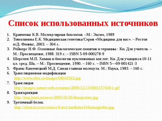 Список использованных источников Кравченко К.В. Молекулярная биология. –М.: Эксмо, 1989 Тимолянова Е.К. Медицинская генетика/Серия «Медицина для вас». – Ростов н/Д: Феникс, 2003. – 304 с. Реймерс Н.Ф. Основные биологические понятия и термины : Кн. Для учителя. – М.: Просвещение, 1988. 319 с. – ISBN 5-09-000278-9 Шерснев М.П. Химия и биология нуклеиновых кислот: Кн. Для учащихся 10-11 кл. сред. Шк. – М.: Просвещение, 1990. – 160 с. – ISBN 5—09-001421-3 Франк-Каменецкий М.Д. Самая главная молекула. М.: Наука, 1983. – 160 с. Трансляционная модификация  http://www.ebio.ru/images/08010502.jpg  7. Трансляция  http://images.nature.web.ru/nature/2000/12/13/0001157658/1.gif  8. Транскрипция  http://img.lenta.ru/news/2005/10/20/dna/picture.jpg  9. Третичный белок  http://chem.kcn.ru/science/Katz1/mediator34/hemoglobin.jpg  