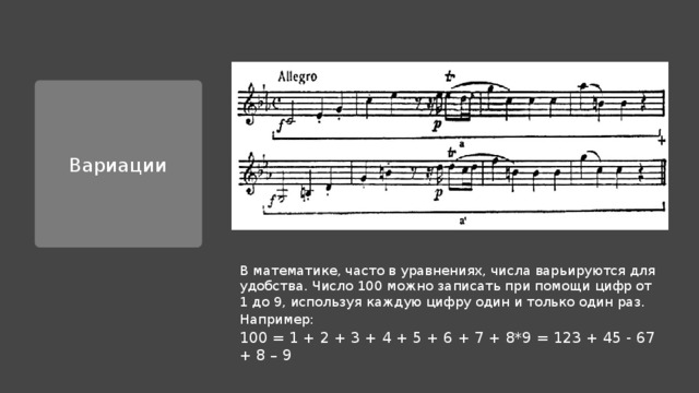 Вариации В математике, часто в уравнениях, числа варьируются для удобства. Число 100 можно записать при помощи цифр от 1 до 9, используя каждую цифру один и только один раз. Например: 100 = 1 + 2 + 3 + 4 + 5 + 6 + 7 + 8*9 = 123 + 45 - 67 + 8 – 9 