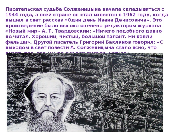 Писательская судьба Солженицына начала складываться с 1944 года, а всей стране он стал известен в 1962 году, когда вышел в свет рассказ «Один день Ивана Денисовича». Это произведение было высоко оценено редактором журнала «Новый мир» А. Т. Твардовским: «Ничего подобного давно не читал. Хороший, чистый, большой талант. Ни капли фальши». Другой писатель Григорий Бакланов говорил: «С выходом в свет повести А. Солженицына стало ясно, что писать так, как мы до сих пор писали, нельзя». 