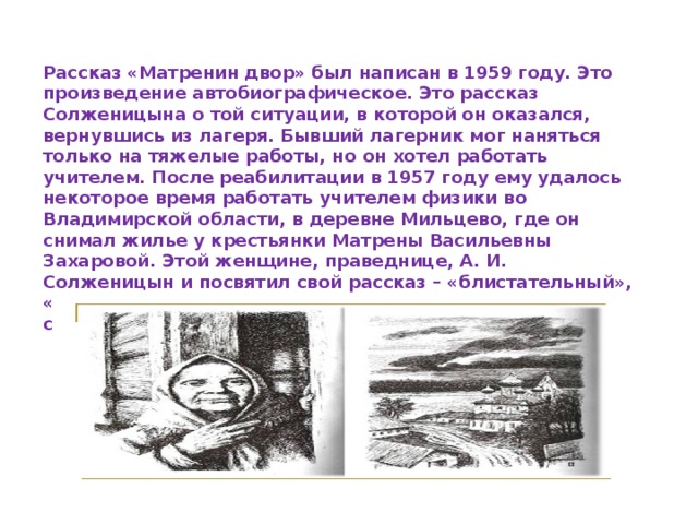 Рассказ «Матренин двор» был написан в 1959 году. Это произведение автобиографическое. Это рассказ Солженицына о той ситуации, в которой он оказался, вернувшись из лагеря. Бывший лагерник мог наняться только на тяжелые работы, но он хотел работать учителем. После реабилитации в 1957 году ему удалось некоторое время работать учителем физики во Владимирской области, в деревне Мильцево, где он снимал жилье у крестьянки Матрены Васильевны Захаровой. Этой женщине, праведнице, А. И. Солженицын и посвятил свой рассказ – «блистательный», «подлинно гениальное произведение», как его назвали специалисты в области литературы и искусства . 