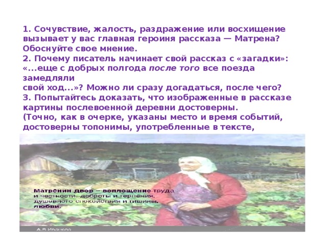 1. Сочувствие, жалость, раздражение или восхищение  вызывает у вас главная героиня рассказа — Матрена?  Обоснуйте свое мнение.  2. Почему писатель начинает свой рассказ с «загадки»:  «...еще с добрых полгода  после того  все поезда замедляли  свой ход...»? Можно ли сразу догадаться, после чего?  3. Попытайтесь доказать, что изображенные в рассказе  картины послевоенной деревни достоверны.  (Точно, как в очерке, указаны место и время событий,  достоверны топонимы, употребленные в тексте, сохранены  особенности местного диалекта и т. п.) 
