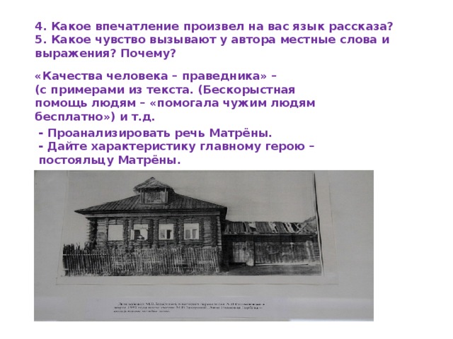 4. Какое впечатление произвел на вас язык рассказа?  5. Какое чувство вызывают у автора местные слова и выражения? Почему? «Качества человека – праведника» –  (с примерами из текста. (Бескорыстная помощь людям – «помогала чужим людям бесплатно») и т.д. - Проанализировать речь Матрёны.  - Дайте характеристику главному герою – постояльцу Матрёны. 