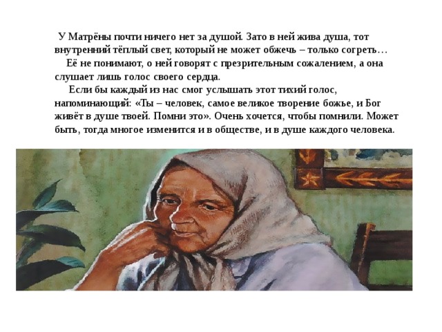   У Матрёны почти ничего нет за душой. Зато в ней жива душа, тот внутренний тёплый свет, который не может обжечь – только согреть…     Её не понимают, о ней говорят с презрительным сожалением, а она слушает лишь голос своего сердца.       Если бы каждый из нас смог услышать этот тихий голос, напоминающий: «Ты – человек, самое великое творение божье, и Бог живёт в душе твоей. Помни это». Очень хочется, чтобы помнили. Может быть, тогда многое изменится и в обществе, и в душе каждого человека. 
