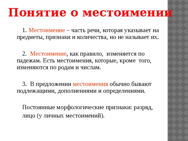 Понятие о местоимении 1. Местоимение – часть речи, которая указывает на предметы, признаки и количества, но не называет их. 2. Местоимение , как правило, изменяется по падежам. Есть местоимения, которые, кроме того, изменяются по родам и числам. 3. В предложении местоимения обычно бывают подлежащими, дополнениями и определениями. Постоянные морфологические признаки: разряд, лицо (у личных местоимений). 