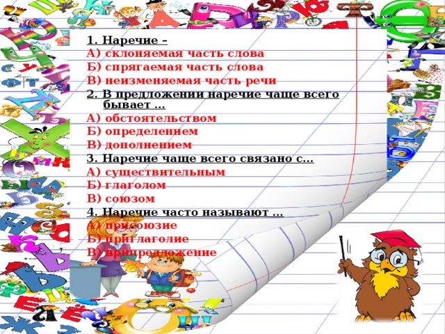 1. Наречие – А) склоняемая часть слова Б) спрягаемая часть слова В) неизменяемая часть речи 2. В предложении наречие чаще всего бывает … А) обстоятельством Б) определением В) дополнением 3. Наречие чаще всего связано с… А) существительным Б) глаголом В) союзом 4. Наречие часто называют … А) присоюзие Б) приглаголие В) припредложение 