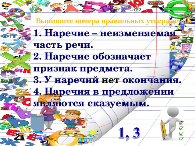 Выпишите номера правильных утверждений 1. Наречие – неизменяемая часть речи. 2. Наречие обозначает признак предмета. 3. У наречий нет окончания. 4. Наречия в предложении являются сказуемым. 