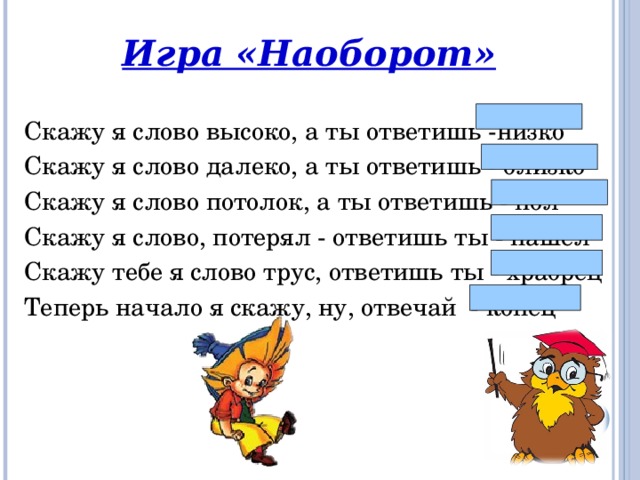 Игра «Наоборот»  Скажу я слово высоко, а ты ответишь -низко Скажу я слово далеко, а ты ответишь - близко Скажу я слово потолок, а ты ответишь - пол Скажу я слово, потерял - ответишь ты - нашёл Скажу тебе я слово трус, ответишь ты - храбрец Теперь начало я скажу, ну, отвечай - конец 