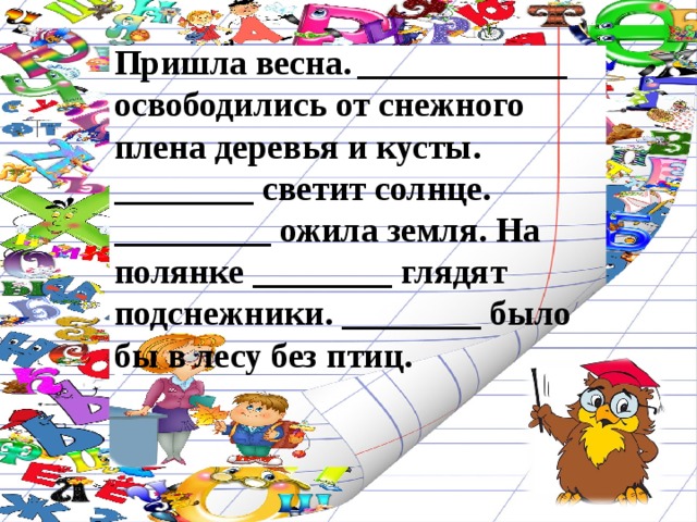 Пришла весна. ____________ освободились от снежного плена деревья и кусты. ________ светит солнце. _________ ожила земля. На полянке ________ глядят подснежники. ________ было бы в лесу без птиц. 
