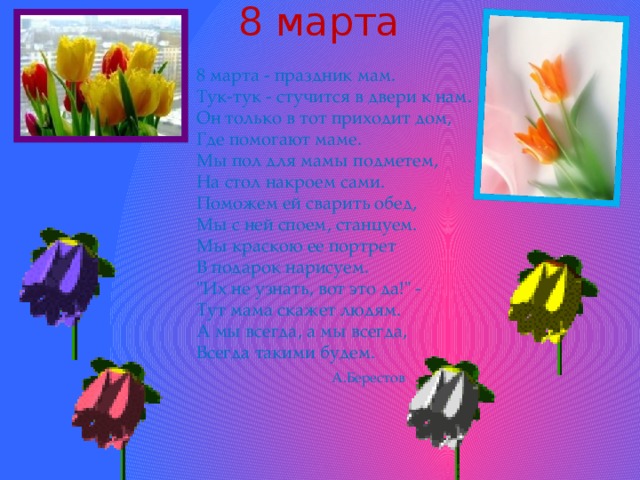 8 марта 8 марта - праздник мам.  Тук-тук - стучится в двери к нам.  Он только в тот приходит дом,  Где помогают маме.  Мы пол для мамы подметем,  На стол накроем сами.  Поможем ей сварить обед,  Мы с ней споем, станцуем.  Мы краскою ее портрет  В подарок нарисуем.  