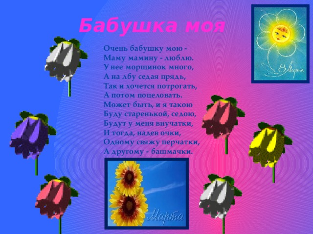 Бабушка моя Очень бабушку мою -  Маму мамину - люблю.  У нее морщинок много,  А на лбу седая прядь,  Так и хочется потрогать,  А потом поцеловать.  Может быть, и я такою  Буду старенькой, седою,  Будут у меня внучатки,  И тогда, надев очки,  Одному свяжу перчатки,  А другому - башмачки. 