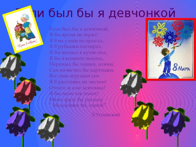 Если был бы я девчонкой Если был бы я девчонкой,  Я бы время не терял!  Я б на улице не прыгал,  Я б рубашки постирал.  Я бы вымыл в кухне пол,  Я бы в комнате подмел,  Перемыл бы чашки, ложки,  Сам начистил бы картошки,  Все свои игрушки сам  Я б расставил по местам!  Отчего ж я не девчонка?  Я бы маме так помог!  Мама сразу бы сказала:  