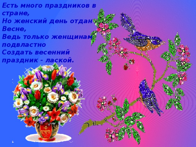 Есть много праздников в стране,  Но женский день отдан Весне,  Ведь только женщинам подвластно  Создать весенний праздник - лаской.    