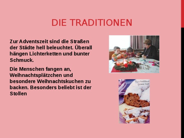 DIE TRADITIONEN Zur Adventszeit sind die Straßen der Städte hell beleuchtet. Überall hängen Lichterketten und bunter Schmuck. Die Menschen fangen an, Weihnachtsplätzchen und besondere Weihnachtskuchen zu backen. Besonders beliebt ist der Stollen 