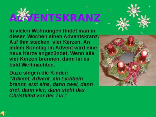 ADVENTSKRANZ In vielen Wohnungen findet man in diesen Wochen einen Adventskranz. Auf ihm stecken vier Kerzen. An jedem Sonntag im Advent wird eine neue Kerze angezündet. Wenn alle vier Kerzen brennen, dann ist es bald Weihnachten. Dazu singen die Kinder: 