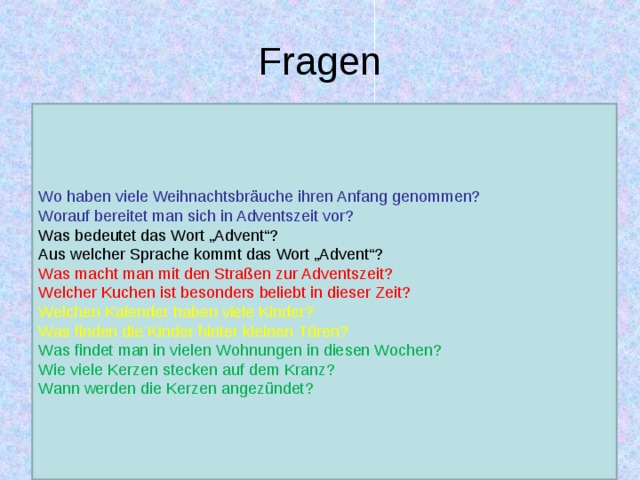 Fragen Wo haben viele Weihnachtsbräuche ihren Anfang genommen? Worauf bereitet man sich in Adventszeit vor? Was bedeutet das Wort „Advent“? Aus welcher Sprache kommt das Wort „Advent“? Was macht man mit den Straßen zur Adventszeit? Welcher Kuchen ist besonders beliebt in dieser Zeit? Welchen Kalender haben viele Kinder? Was finden die Kinder hinter kleinen Türen? Was findet man in vielen Wohnungen in diesen Wochen? Wie viele Kerzen stecken auf dem Kranz? Wann werden die Kerzen angezündet?  