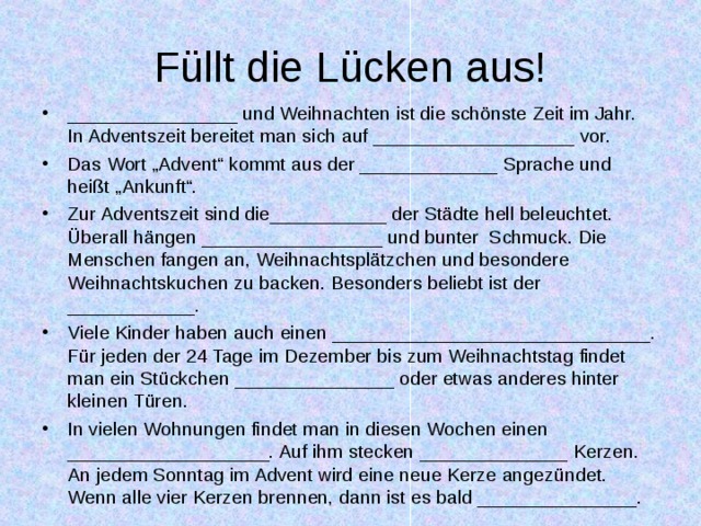 Füllt die Lücken aus! ________________ und Weihnachten ist die schönste Zeit im Jahr. In Adventszeit bereitet man sich auf ___________________ vor. Das Wort „Advent“ kommt aus der _____________ Sprache und heißt „Ankunft“. Zur Adventszeit sind die___________ der Städte hell beleuchtet. Überall hängen _________________ und bunter Schmuck. Die Menschen fangen an, Weihnachtsplätzchen und besondere Weihnachtskuchen zu backen. Besonders beliebt ist der ____________. Viele Kinder haben auch einen ______________________________. Für jeden der 24 Tage im Dezember bis zum Weihnachtstag findet man ein Stückchen _______________ oder etwas anderes hinter kleinen Türen. In vielen Wohnungen findet man in diesen Wochen einen ___________________. Auf ihm stecken ______________ Kerzen. An jedem Sonntag im Advent wird eine neue Kerze angezündet. Wenn alle vier Kerzen brennen, dann ist es bald _______________.  