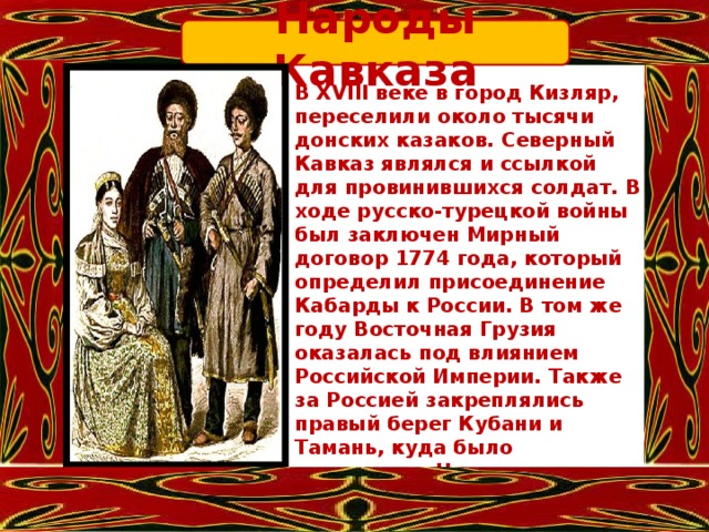 Народы Кавказа В XVIII веке в город Кизляр, переселили около тысячи донских казаков. Северный Кавказ являлся и ссылкой для провинившихся солдат. В ходе русско-турецкой войны был заключен Мирный договор 1774 года, который определил присоединение Кабарды к России. В том же году Восточная Грузия оказалась под влиянием Российской Империи. Также за Россией закреплялись правый берег Кубани и Тамань, куда было переселено Черноморское казачье войско. Жители Кавказа славились своими патриархальными устоями, почитанием предков и множеством традиций. 