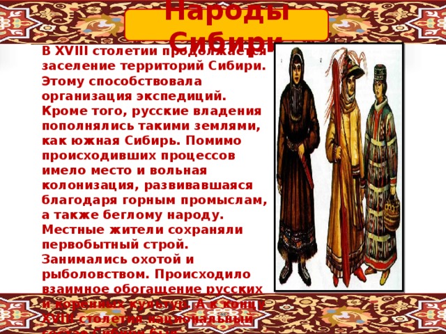 Народы Сибири В XVIII столетии продолжается заселение территорий Сибири. Этому способствовала организация экспедиций. Кроме того, русские владения пополнялись такими землями, как южная Сибирь. Помимо происходивших процессов имело место и вольная колонизация, развивавшаяся благодаря горным промыслам, а также беглому народу. Местные жители сохраняли первобытный строй. Занимались охотой и рыболовством. Происходило взаимное обогащение русских и коренных культур. А к концу XVIII столетия национальный состав Сибири был преимущественно представлен русскими .Появляется местная интеллигенция. 