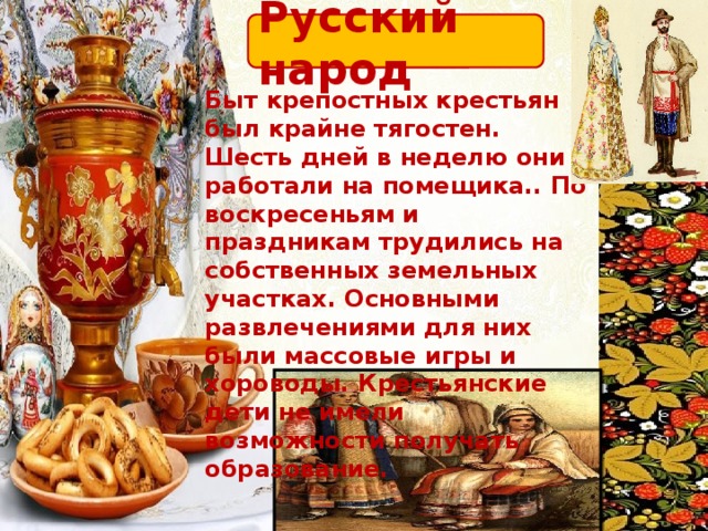 Русский народ Быт крепостных крестьян был крайне тягостен. Шесть дней в неделю они работали на помещика.. По воскресеньям и праздникам трудились на собственных земельных участках. Основными развлечениями для них были массовые игры и хороводы. Крестьянские дети не имели возможности получать образование.  