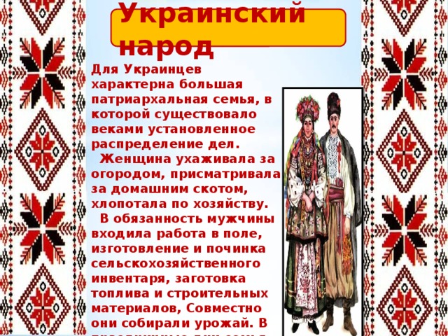 Украинский народ Для Украинцев характерна большая патриархальная семья, в которой существовало веками установленное распределение дел.  Женщина ухаживала за огородом, присматривала за домашним скотом, хлопотала по хозяйству.  В обязанность мужчины входила работа в поле, изготовление и починка сельскохозяйственного инвентаря, заготовка топлива и строительных материалов, Совместно они собирали урожай. В праздничные дни семья совершала ритуальные обряды, посещала богослужения. 