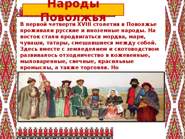 Народы Поволжья В первой четверти XVIII столетия в Поволжье проживали русские и иноземные народы. На восток стали продвигаться мордва, мари, чуваши, татары, смешавшиеся между собой. Здесь вместе с земледелием и скотоводством развивалось отходничество в кожевенные, мыловаренные, свечные, красильные промыслы, а также торговля. Но существовали и проблемы: плательщики подати беднели от растущих налогов и обезземеливания. 