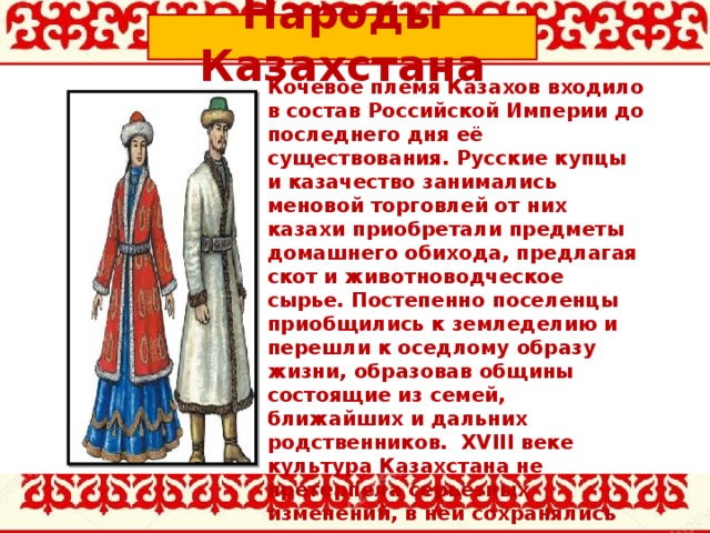 Народы Казахстана Кочевое племя Казахов входило в состав Российской Империи до последнего дня её существования. Русские купцы и казачество занимались меновой торговлей от них казахи приобретали предметы домашнего обихода, предлагая скот и животноводческое сырье. Постепенно поселенцы приобщились к земледелию и перешли к оседлому образу жизни, образовав общины состоящие из семей, ближайших и дальних родственников.  XVIII веке культура Казахстана не претерпела серьезных изменений, в ней сохранялись все традиции, присущие средневековым кочевым временам.    