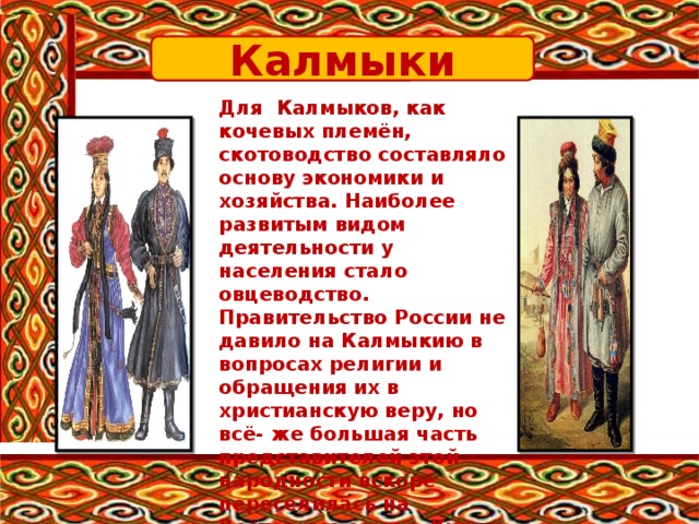 Калмыки Для Калмыков, как кочевых племён, скотоводство составляло основу экономики и хозяйства. Наиболее развитым видом деятельности у населения стало овцеводство. Правительство России не давило на Калмыкию в вопросах религии и обращения их в христианскую веру, но всё- же большая часть представителей этой народности вскоре переселилась на Восточные земли. Культ огня – это национальная особенность калмыков. 