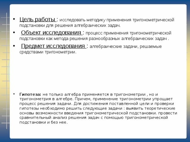  Цель работы : исследовать методику применения тригонометрической подстановки для решения алгебраических задач.  Объект исследования : процесс применения тригонометрической подстановки как метода решения разнообразных алгебраических задач .  Предмет исследования : алгебраические задачи, решаемые средствами тригонометрии.       Гипотеза: не только алгебра применяется в тригонометрии , но и тригонометрия в алгебре. Причем, применение тригонометрии упрощает процесс решения задачи. Для достижения поставленной цели и проверки гипотезы необходимо решить следующие задачи : выявить теоретические основы возможности введения тригонометрической подстановки. провести сравнительный анализ решения задач с помощью тригонометрической подстановки и без нее. 