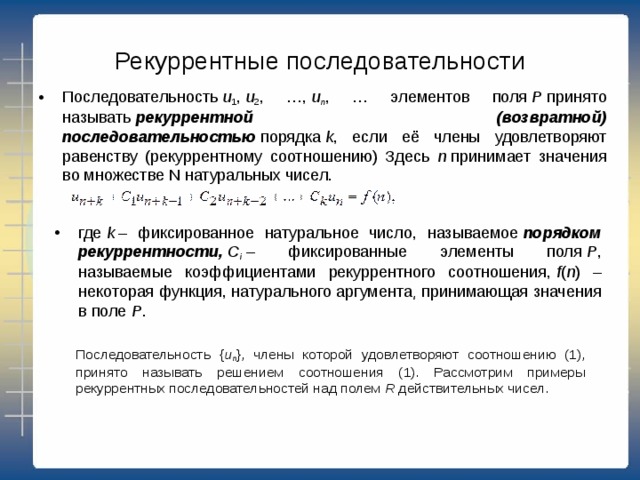 Рекуррентные последовательности Последовательность  u 1 ,  u 2 , …,  u n , … элементов поля  P  принято называть  рекуррентной (возвратной) последовательностью  порядка  k , если её члены удовлетворяют равенству (рекуррентному соотношению) Здесь n  принимает значения во множестве N натуральных чисел. где  k  – фиксированное натуральное число, называемое  порядком рекуррентности,   C i   – фиксированные элементы поля  P , называемые коэффициентами рекуррентного соотношения,  f ( n ) – некоторая функция, натурального аргумента͵ принимающая значения в поле  Р . Последовательность { u n }, члены которой удовлетворяют соотношению (1), принято называть решением соотношения (1). Рассмотрим примеры рекуррентных последовательностей над полем  R  действительных чисел. 