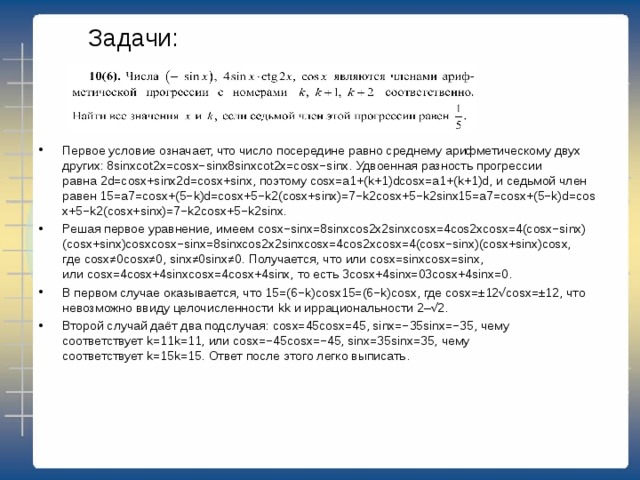 Задачи: Первое условие означает, что число посередине равно среднему арифметическому двух других: 8 sinxcot2x=cosx−sinx8sin⁡xcot⁡2x=cos⁡x−sin⁡x. Удвоенная разность прогрессии равна 2 d=cosx+sinx2d=cos⁡x+sin⁡x, поэтому  cosx=a1+(k+1)dcos⁡x=a1+(k+1)d, и седьмой член равен 15= a7=cosx+(5−k)d=cosx+5−k2(cosx+sinx)=7−k2cosx+5−k2sinx15=a7=cos⁡x+(5−k)d=cos⁡x+5−k2(cos⁡x+sin⁡x)=7−k2cos⁡x+5−k2sin⁡x. Решая первое уравнение, имеем  cosx−sinx=8sinxcos2x2sinxcosx=4cos2xcosx=4(cosx−sinx)(cosx+sinx)cosxcos⁡x−sin⁡x=8sin⁡xcos⁡2x2sin⁡xcos⁡x=4cos⁡2xcos⁡x=4(cos⁡x−sin⁡x)(cos⁡x+sin⁡x)cos⁡x, где  cosx≠0cos⁡x≠0, sinx≠0sin⁡x≠0. Получается, что или  cosx=sinxcos⁡x=sin⁡x, или  cosx=4cosx+4sinxcos⁡x=4cos⁡x+4sin⁡x, то есть 3 cosx+4sinx=03cos⁡x+4sin⁡x=0. В первом случае оказывается, что 15=(6− k)cosx15=(6−k)cos⁡x, где  cosx=±12√cos⁡x=±12, что невозможно ввиду целочисленности  kk  и иррациональности 2–√2. Второй случай даёт два подслучая:  cosx=45cos⁡x=45, sinx=−35sin⁡x=−35, чему соответствует  k=11k=11, или  cosx=−45cos⁡x=−45, sinx=35sin⁡x=35, чему соответствует  k=15k=15. Ответ после этого легко выписать.  